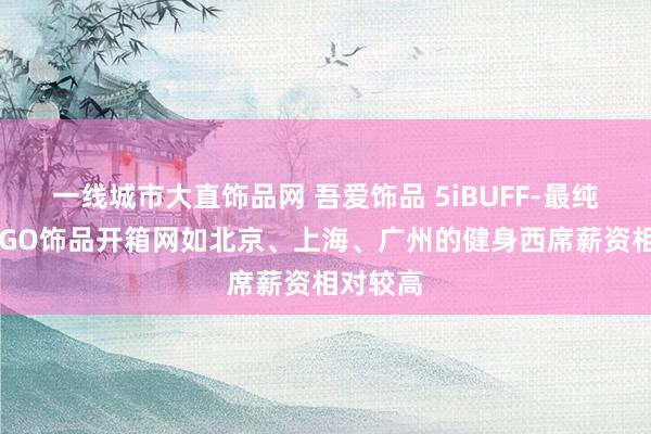一线城市大直饰品网 吾爱饰品 5iBUFF-最纯正的CSGO饰品开箱网如北京、上海、广州的健身西席薪资相对较高