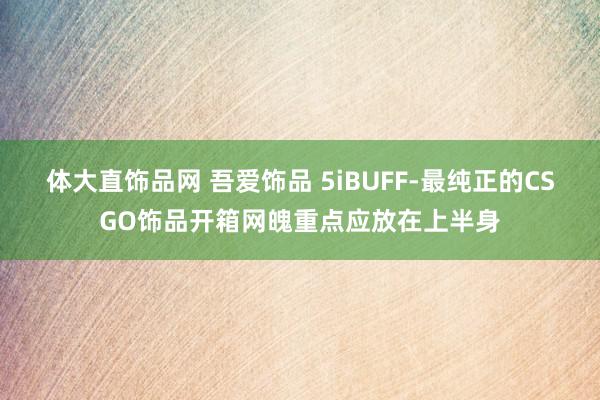 体大直饰品网 吾爱饰品 5iBUFF-最纯正的CSGO饰品开箱网魄重点应放在上半身
