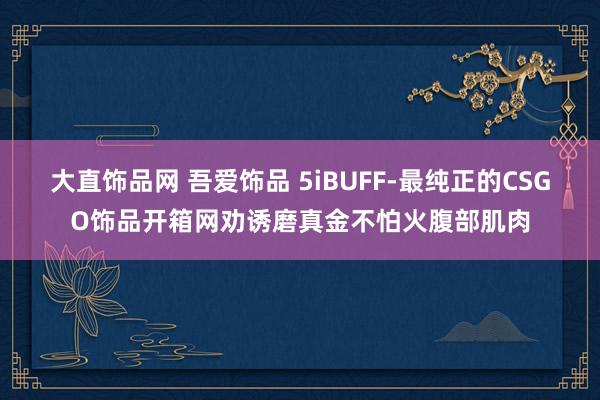 大直饰品网 吾爱饰品 5iBUFF-最纯正的CSGO饰品开箱网劝诱磨真金不怕火腹部肌肉
